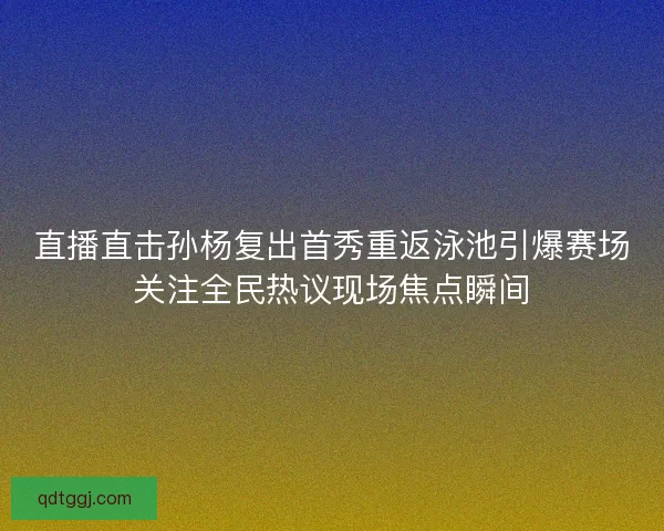直播直击孙杨复出首秀重返泳池引爆赛场关注全民热议现场焦点瞬间