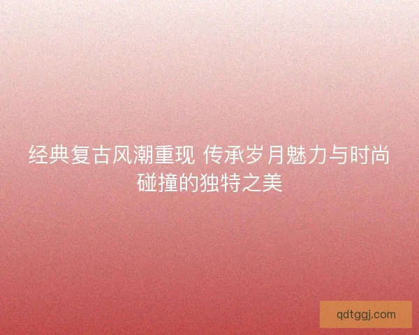 经典复古风潮重现 传承岁月魅力与时尚碰撞的独特之美