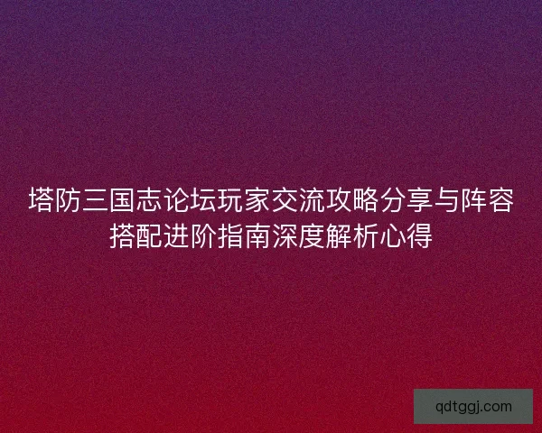 塔防三国志论坛玩家交流攻略分享与阵容搭配进阶指南深度解析心得
