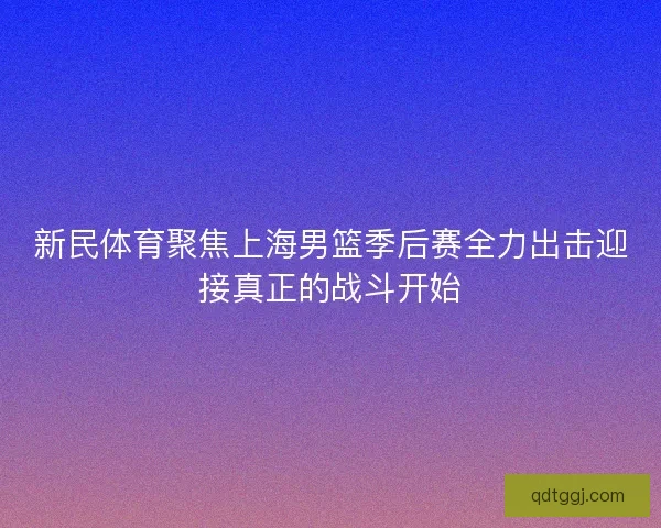 新民体育聚焦上海男篮季后赛全力出击迎接真正的战斗开始