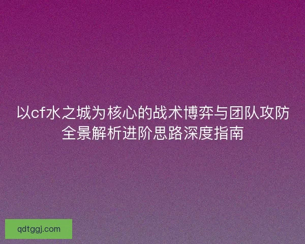 以cf水之城为核心的战术博弈与团队攻防全景解析进阶思路深度指南