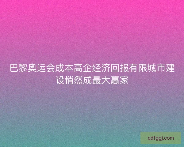 巴黎奥运会成本高企经济回报有限城市建设悄然成最大赢家