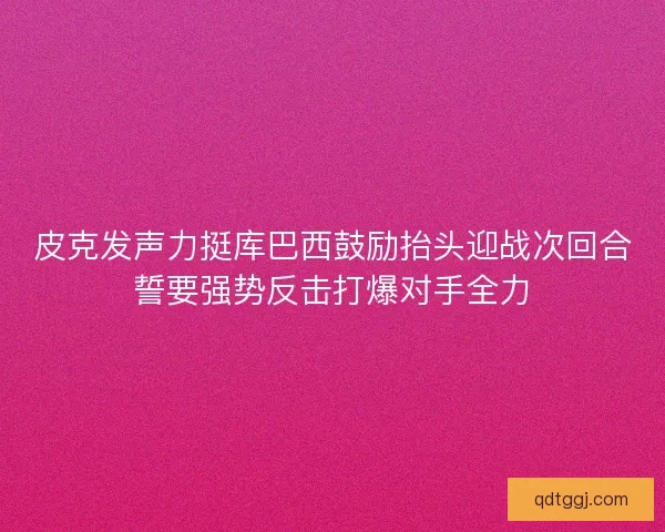 皮克发声力挺库巴西鼓励抬头迎战次回合誓要强势反击打爆对手全力