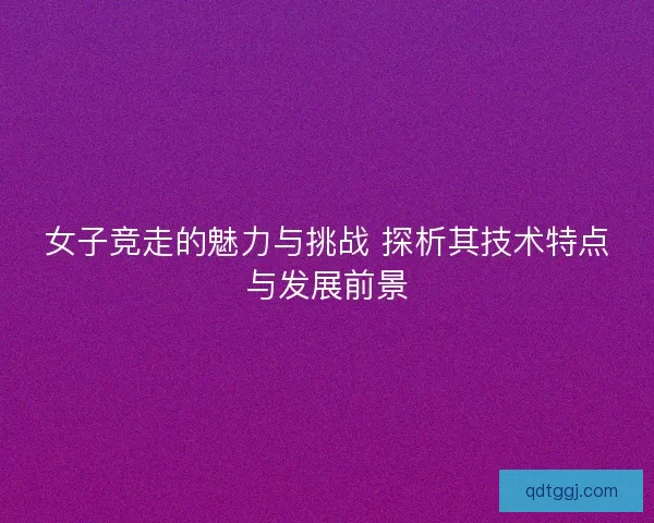 女子竞走的魅力与挑战 探析其技术特点与发展前景