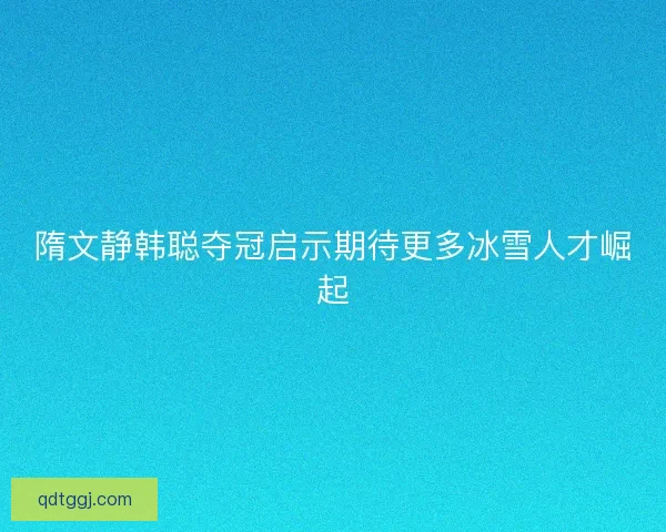 隋文静韩聪夺冠启示期待更多冰雪人才崛起