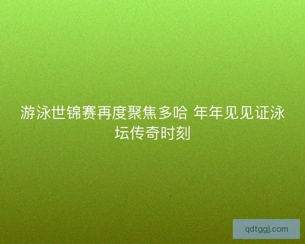 游泳世锦赛再度聚焦多哈 年年见见证泳坛传奇时刻