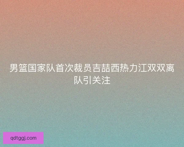男篮国家队首次裁员吉喆西热力江双双离队引关注